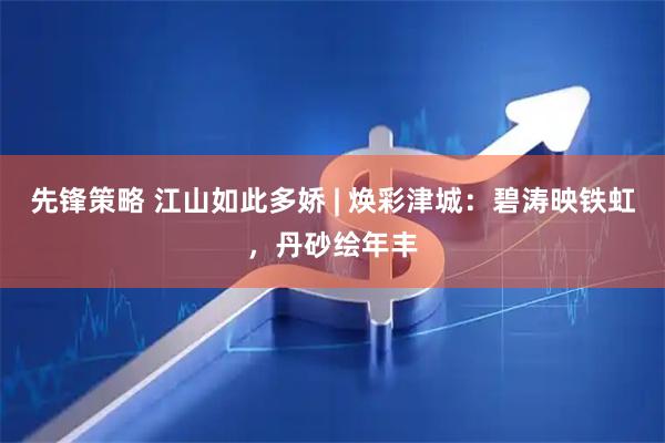 先锋策略 江山如此多娇 | 焕彩津城：碧涛映铁虹，丹砂绘年丰