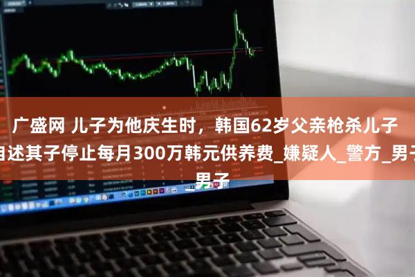 广盛网 儿子为他庆生时，韩国62岁父亲枪杀儿子 自述其子停止每月300万韩元供养费_嫌疑人_警方_男子