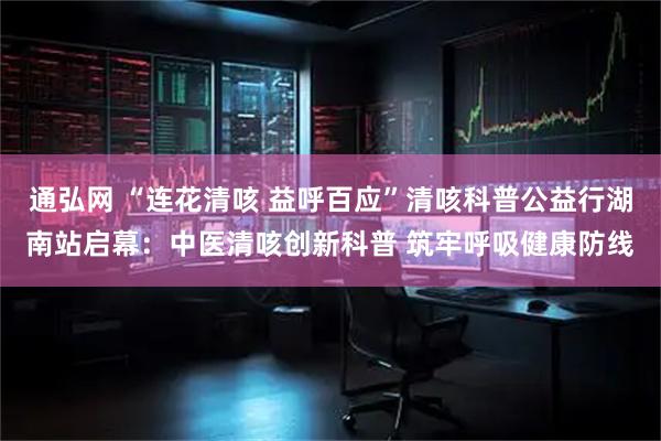 通弘网 “连花清咳 益呼百应”清咳科普公益行湖南站启幕：中医清咳创新科普 筑牢呼吸健康防线