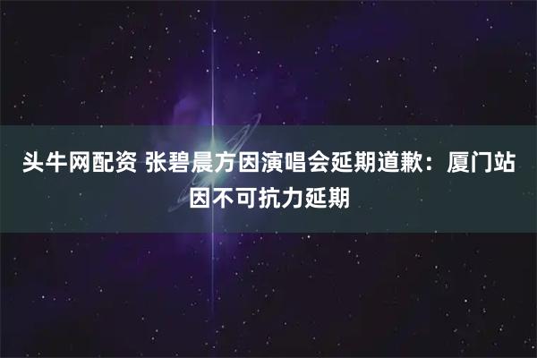 头牛网配资 张碧晨方因演唱会延期道歉：厦门站因不可抗力延期