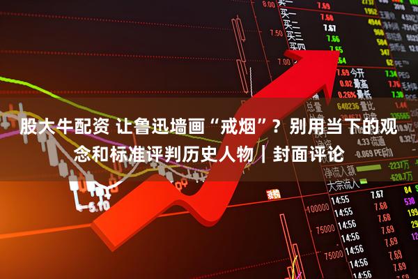 股大牛配资 让鲁迅墙画“戒烟”？别用当下的观念和标准评判历史人物｜封面评论