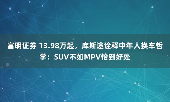 富明证券 13.98万起，库斯途诠释中年人换车哲学：SUV不如MPV恰到好处