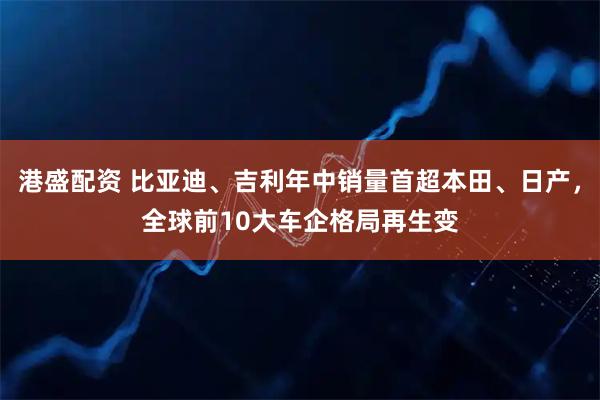 港盛配资 比亚迪、吉利年中销量首超本田、日产，全球前10大车企格局再生变