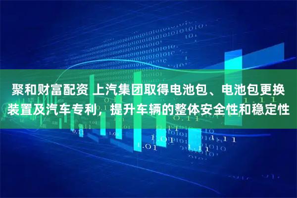 聚和财富配资 上汽集团取得电池包、电池包更换装置及汽车专利，提升车辆的整体安全性和稳定性