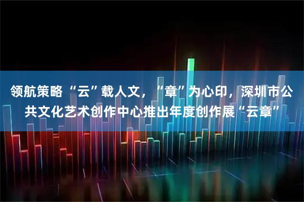 领航策略 “云”载人文，“章”为心印，深圳市公共文化艺术创作中心推出年度创作展“云章”