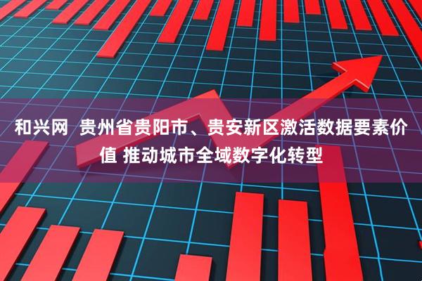 和兴网  贵州省贵阳市、贵安新区激活数据要素价值 推动城市全域数字化转型