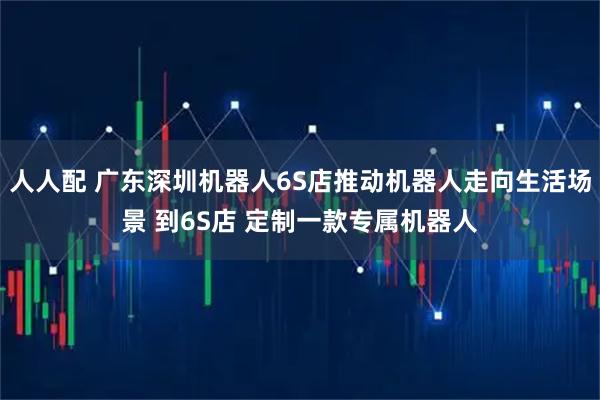 人人配 广东深圳机器人6S店推动机器人走向生活场景 到6S店 定制一款专属机器人