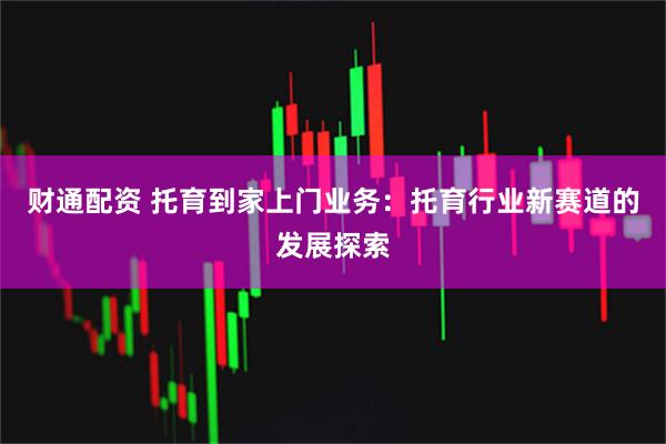 财通配资 托育到家上门业务：托育行业新赛道的发展探索