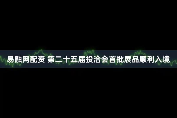 易融网配资 第二十五届投洽会首批展品顺利入境