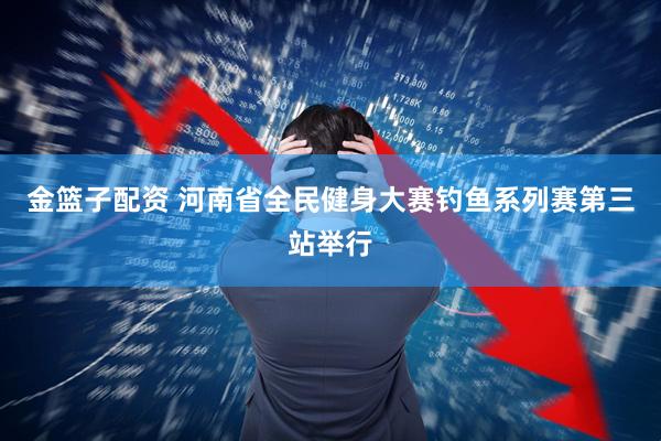 金篮子配资 河南省全民健身大赛钓鱼系列赛第三站举行