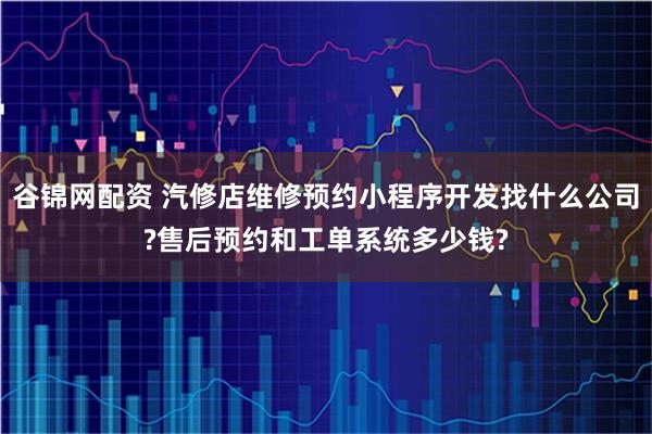 谷锦网配资 汽修店维修预约小程序开发找什么公司?售后预约和工单系统多少钱?