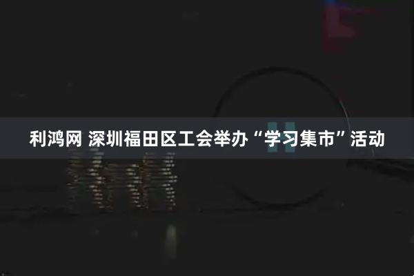 利鸿网 深圳福田区工会举办“学习集市”活动
