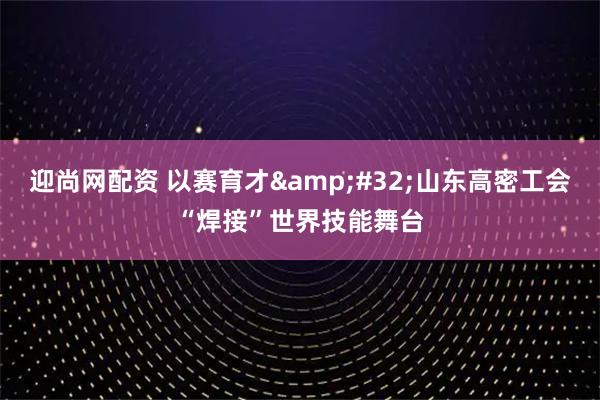 迎尚网配资 以赛育才 山东高密工会“焊接”世界技能舞台