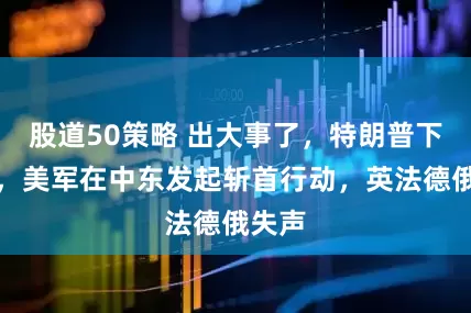 股道50策略 出大事了，特朗普下狠手，美军在中东发起斩首行动，英法德俄失声