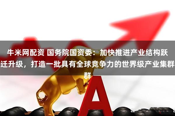 牛米网配资 国务院国资委：加快推进产业结构跃迁升级，打造一批具有全球竞争力的世界级产业集群
