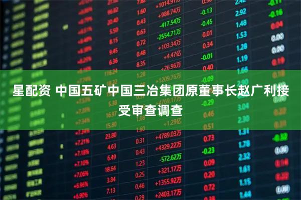 星配资 中国五矿中国三冶集团原董事长赵广利接受审查调查