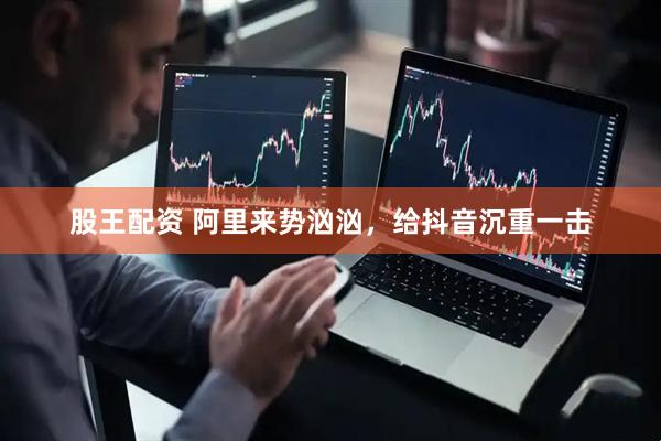股王配资 阿里来势汹汹，给抖音沉重一击