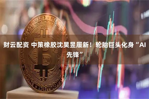 财云配资 中策橡胶沈昊昱履新！轮胎巨头化身“AI先锋”