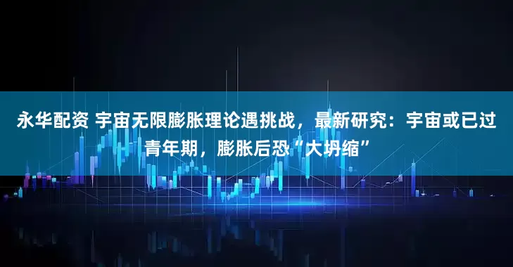 永华配资 宇宙无限膨胀理论遇挑战，最新研究：宇宙或已过青年期，膨胀后恐“大坍缩”