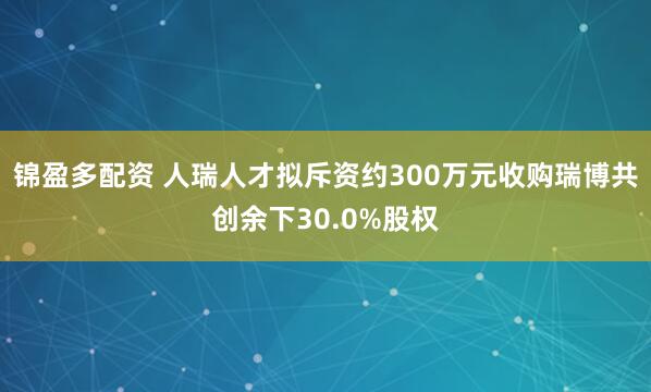 锦盈多配资 人瑞人才拟斥资约300万元收购瑞博共创余下30.0%股权