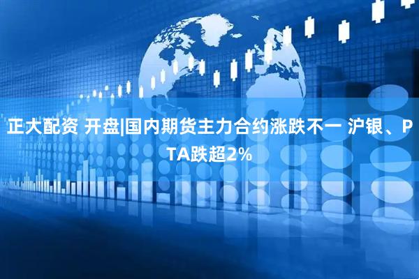 正大配资 开盘|国内期货主力合约涨跌不一 沪银、PTA跌超2%
